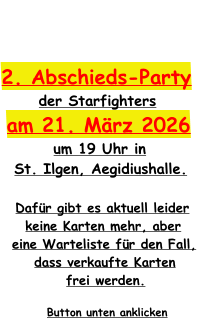 2. Abschieds-Party  der Starfighters am 21. März 2026 um 19 Uhr in  St. Ilgen, Aegidiushalle.  Dafür gibt es aktuell leider  keine Karten mehr, aber  eine Warteliste für den Fall,  dass verkaufte Karten  frei werden.  Button unten anklicken